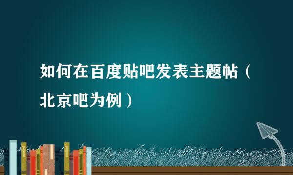 如何在百度贴吧发表主题帖（北京吧为例）