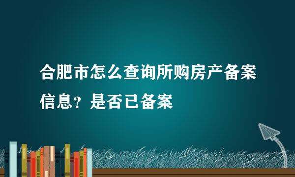 合肥市怎么查询所购房产备案信息？是否已备案