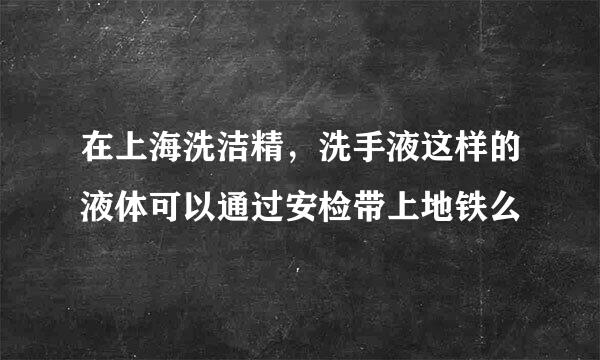 在上海洗洁精，洗手液这样的液体可以通过安检带上地铁么