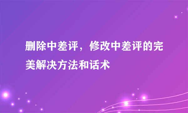 删除中差评，修改中差评的完美解决方法和话术