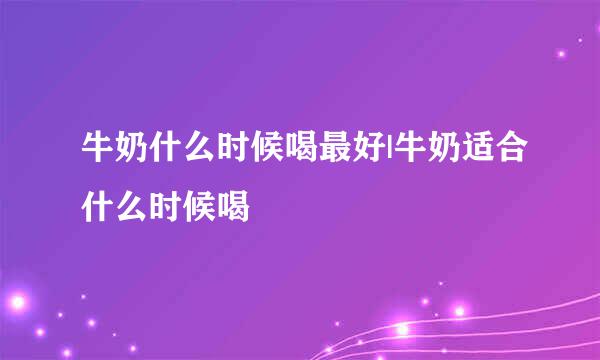 牛奶什么时候喝最好|牛奶适合什么时候喝