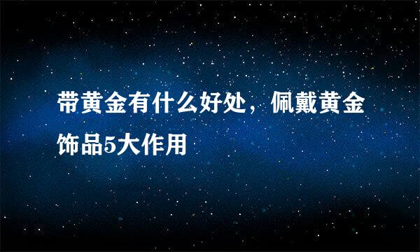 带黄金有什么好处，佩戴黄金饰品5大作用