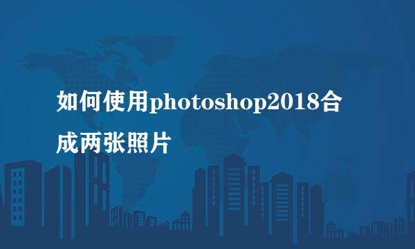 如何使用photoshop2018合成两张照片