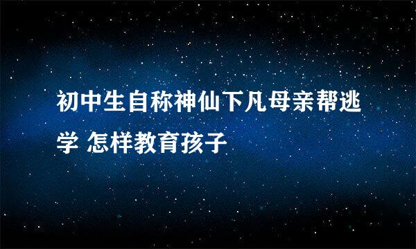 初中生自称神仙下凡母亲帮逃学 怎样教育孩子