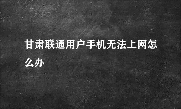 甘肃联通用户手机无法上网怎么办