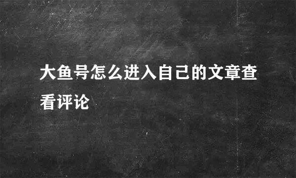 大鱼号怎么进入自己的文章查看评论