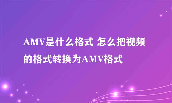 AMV是什么格式 怎么把视频的格式转换为AMV格式