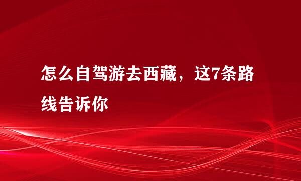 怎么自驾游去西藏，这7条路线告诉你