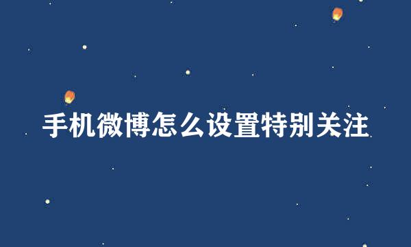 手机微博怎么设置特别关注