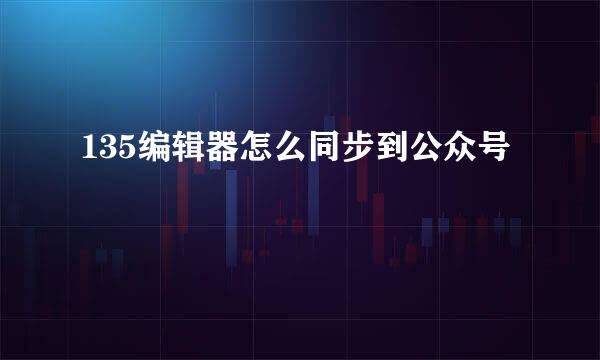 135编辑器怎么同步到公众号