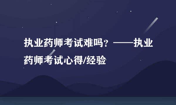 执业药师考试难吗？——执业药师考试心得/经验