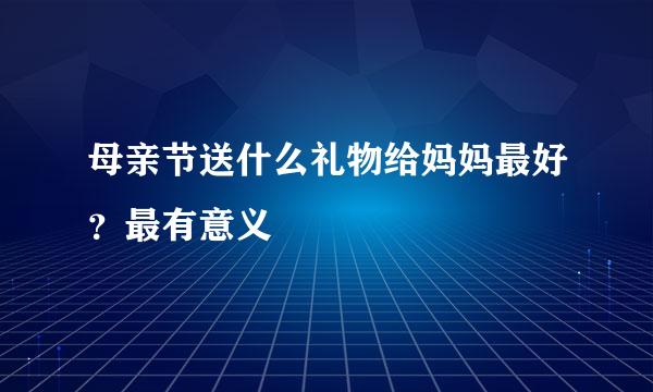 母亲节送什么礼物给妈妈最好？最有意义