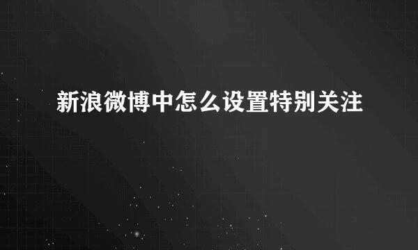 新浪微博中怎么设置特别关注