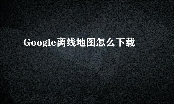 Google离线地图怎么下载