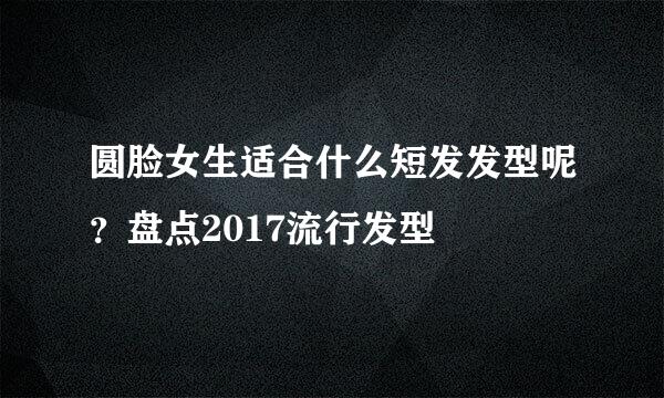 圆脸女生适合什么短发发型呢？盘点2017流行发型