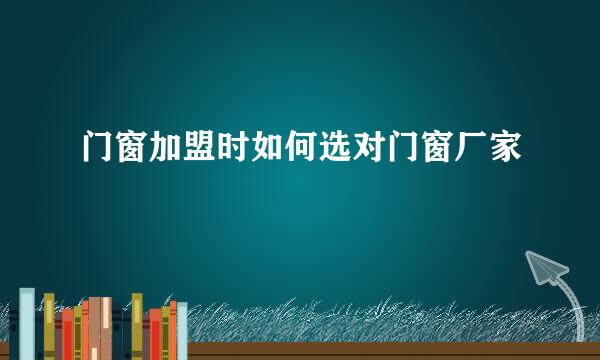 门窗加盟时如何选对门窗厂家