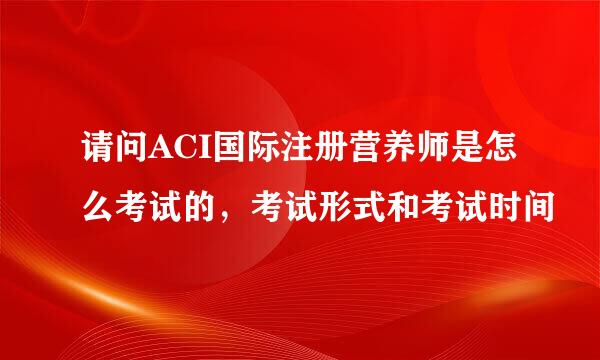 请问ACI国际注册营养师是怎么考试的，考试形式和考试时间