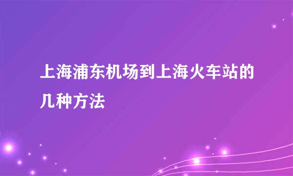 上海浦东机场到上海火车站的几种方法