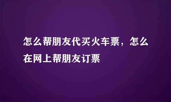 怎么帮朋友代买火车票，怎么在网上帮朋友订票