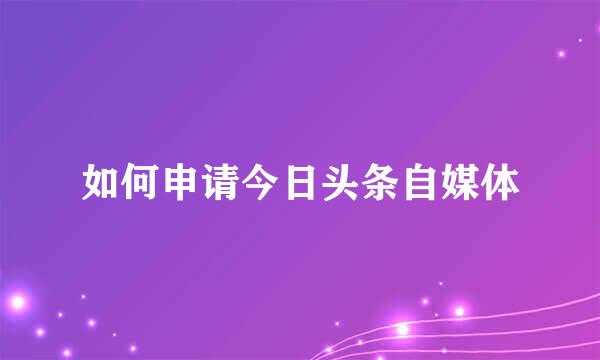 如何申请今日头条自媒体