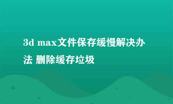 3d max文件保存缓慢解决办法 删除缓存垃圾