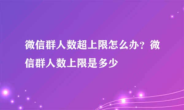 微信群人数超上限怎么办？微信群人数上限是多少