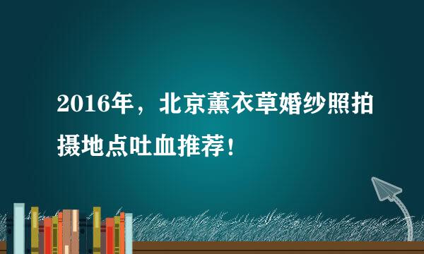 2016年，北京薰衣草婚纱照拍摄地点吐血推荐！