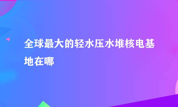 全球最大的轻水压水堆核电基地在哪