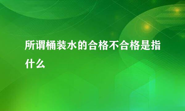 所谓桶装水的合格不合格是指什么