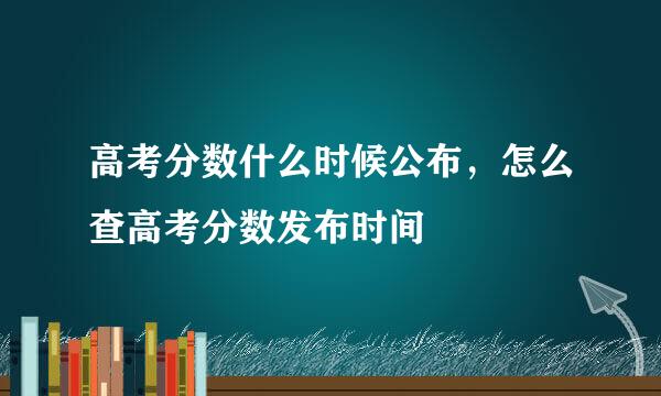 高考分数什么时候公布，怎么查高考分数发布时间