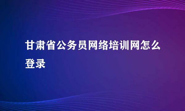 甘肃省公务员网络培训网怎么登录