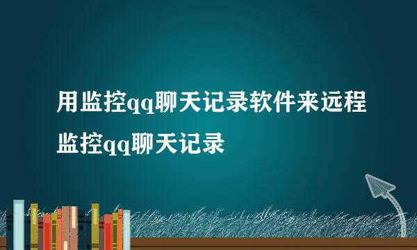 用监控qq聊天记录软件来远程监控qq聊天记录