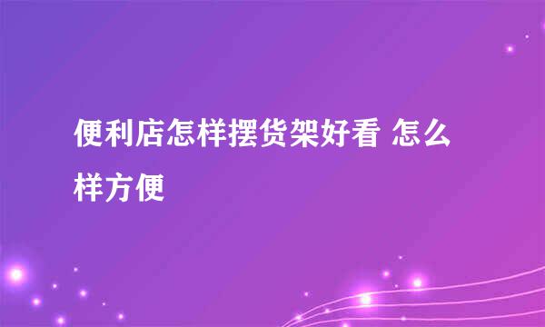 便利店怎样摆货架好看 怎么样方便