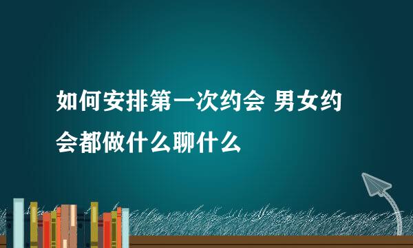 如何安排第一次约会 男女约会都做什么聊什么