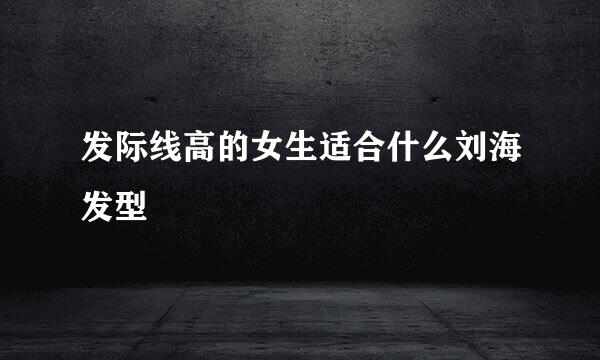 发际线高的女生适合什么刘海发型