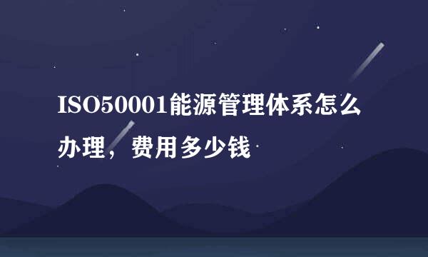 ISO50001能源管理体系怎么办理，费用多少钱