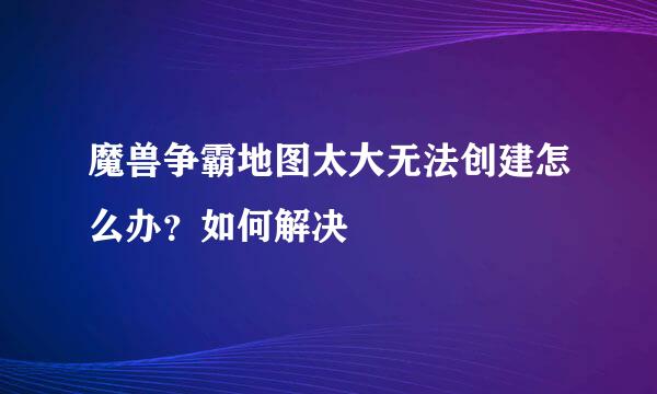 魔兽争霸地图太大无法创建怎么办？如何解决