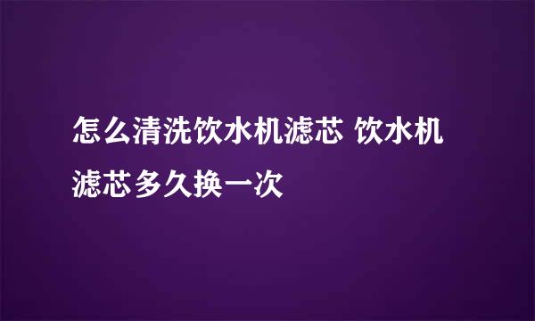 怎么清洗饮水机滤芯 饮水机滤芯多久换一次