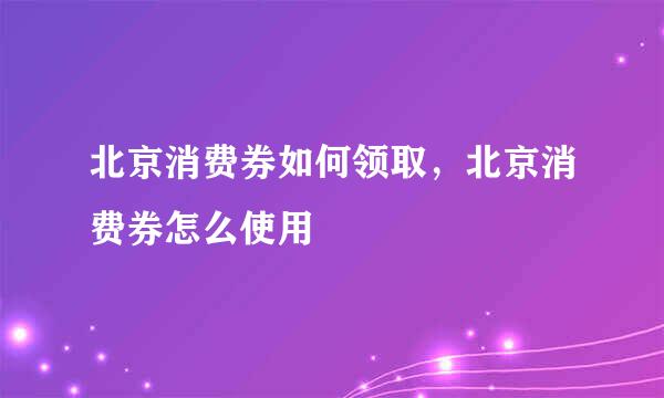 北京消费券如何领取，北京消费券怎么使用