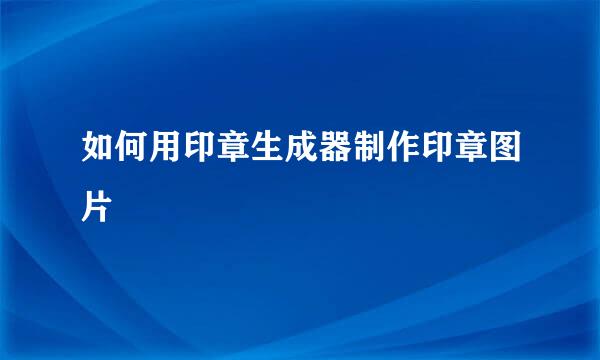 如何用印章生成器制作印章图片