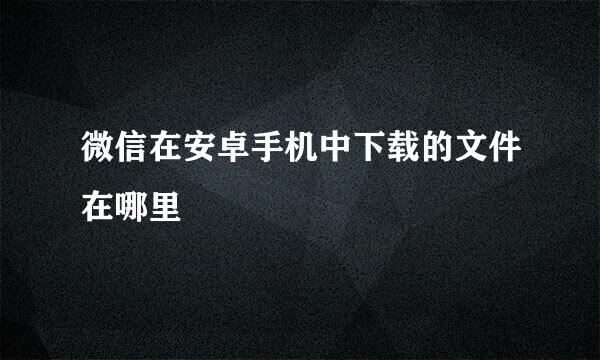 微信在安卓手机中下载的文件在哪里