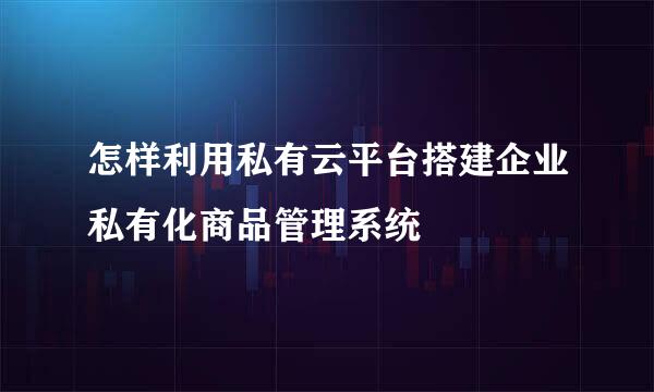 怎样利用私有云平台搭建企业私有化商品管理系统