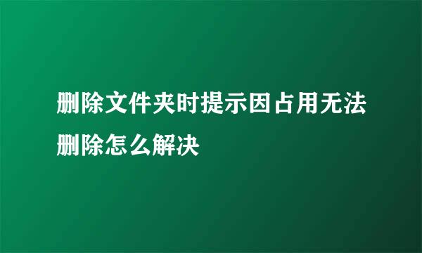 删除文件夹时提示因占用无法删除怎么解决