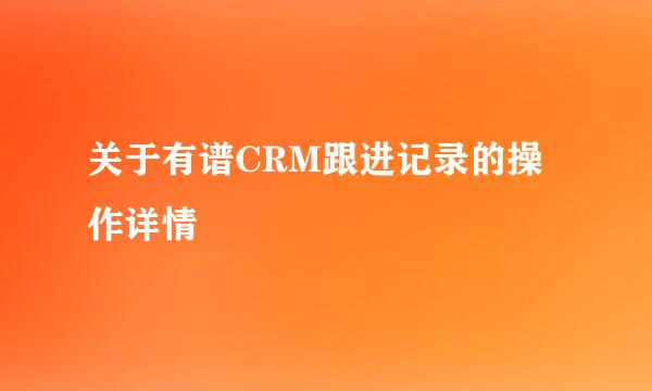 关于有谱CRM跟进记录的操作详情