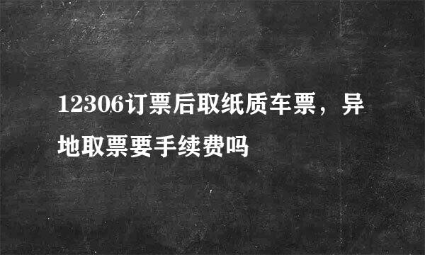 12306订票后取纸质车票，异地取票要手续费吗