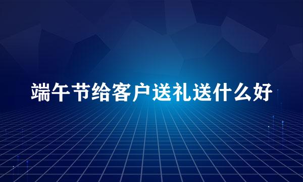 端午节给客户送礼送什么好