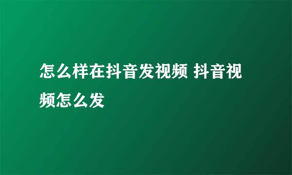 怎么样在抖音发视频 抖音视频怎么发