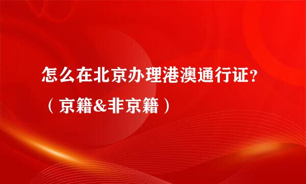 怎么在北京办理港澳通行证？（京籍&非京籍）