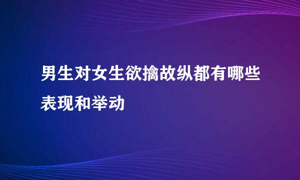 男生对女生欲擒故纵都有哪些表现和举动