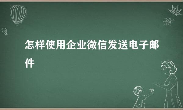 怎样使用企业微信发送电子邮件